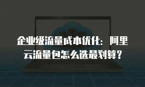 企业级流量成本优化：阿里云流量包怎么选最划算？