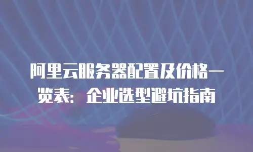 阿里云服务器配置及价格一览表：企业选型避坑指南