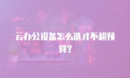 云办公设备怎么选才不超预算？