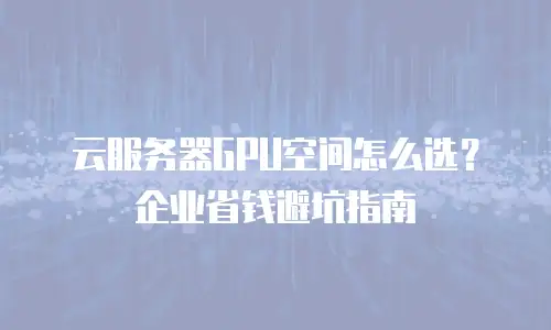 云服务器GPU空间怎么选？企业省钱避坑指南