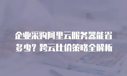 企业采购阿里云服务器能省多少？跨云比价策略全解析