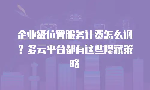 企业级位置服务计费怎么调？多云平台都有这些隐藏策略
