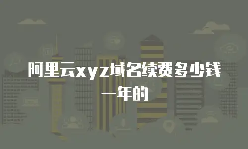 阿里云xyz域名续费多少钱一年的