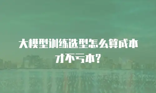 大模型训练选型怎么算成本才不亏本？