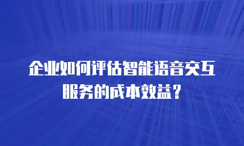 企业如何评估智能语音交互服务的成本效益？