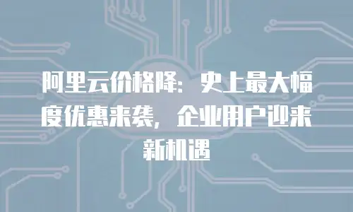 阿里云价格降：史上最大幅度优惠来袭，企业用户迎来新机遇
