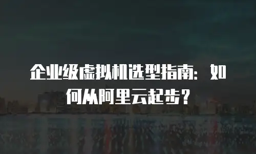 企业级虚拟机选型指南：如何从阿里云起步？
