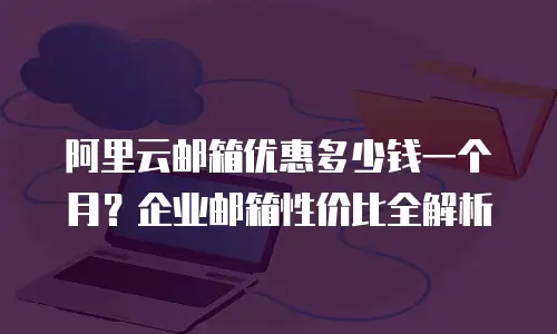 阿里云邮箱优惠多少钱一个月？企业邮箱性价比全解析