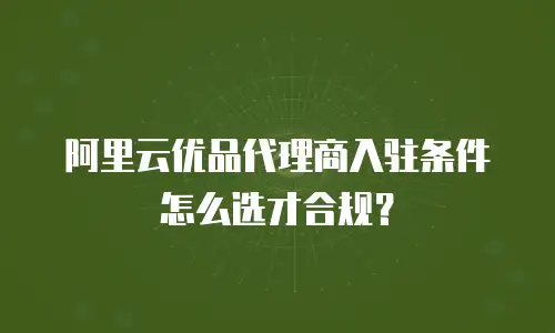 阿里云优品代理商入驻条件怎么选才合规？