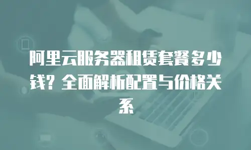 阿里云服务器租赁套餐多少钱？全面解析配置与价格关系