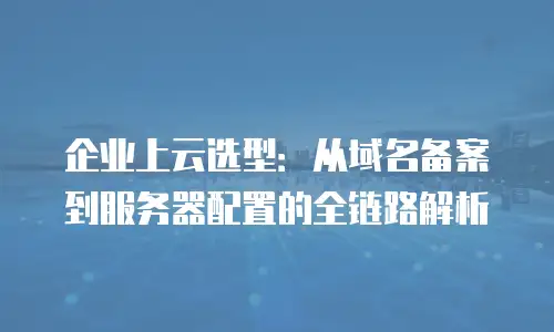 企业上云选型：从域名备案到服务器配置的全链路解析
