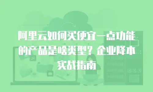 阿里云如何买便宜一点功能的产品是啥类型？企业降本实战指南