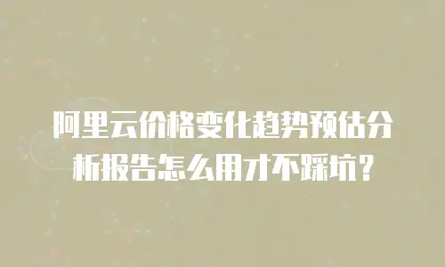 阿里云价格变化趋势预估分析报告怎么用才不踩坑？