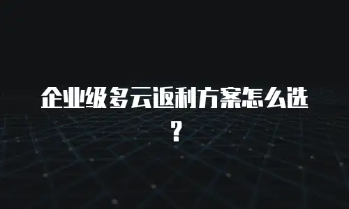 企业级多云返利方案怎么选？