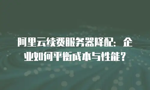 阿里云续费服务器降配：企业如何平衡成本与性能？