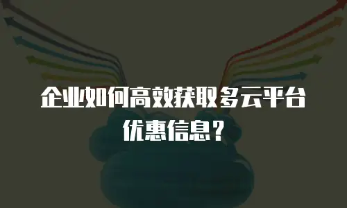 企业如何高效获取多云平台优惠信息？