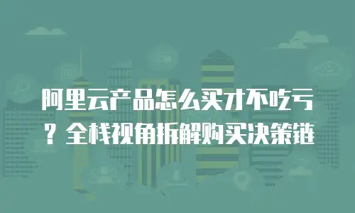 阿里云产品怎么买才不吃亏？全栈视角拆解购买决策链
