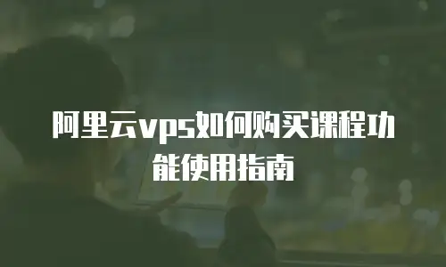 阿里云vps如何购买课程功能使用指南
