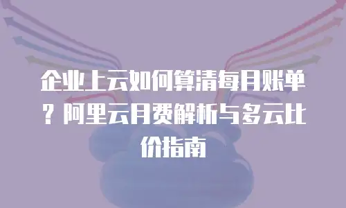 企业上云如何算清每月账单？阿里云月费解析与多云比价指南