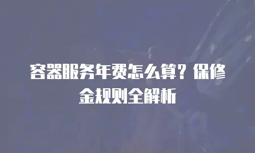 容器服务年费怎么算？保修金规则全解析