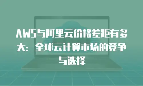 AWS与阿里云价格差距有多大：全球云计算市场的竞争与选择
