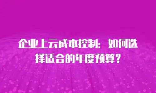 企业上云成本控制：如何选择适合的年度预算？