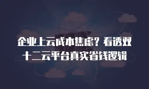 企业上云成本焦虑？看透双十二云平台真实省钱逻辑