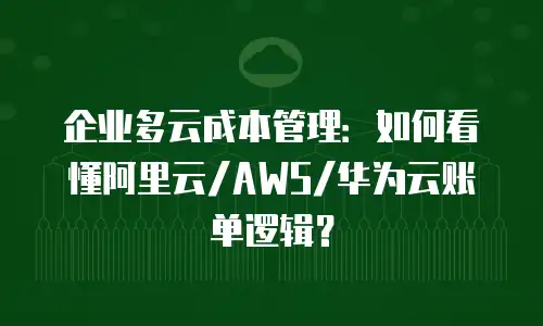 企业多云成本管理：如何看懂阿里云/AWS/华为云账单逻辑？