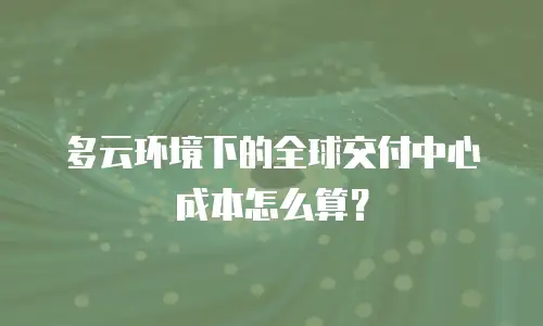 多云环境下的全球交付中心成本怎么算？