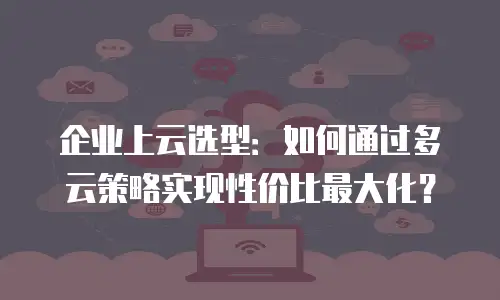 企业上云选型：如何通过多云策略实现性价比最大化？