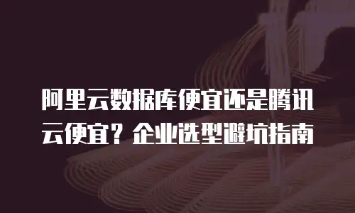 阿里云数据库便宜还是腾讯云便宜？企业选型避坑指南