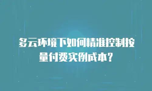 多云环境下如何精准控制按量付费实例成本？