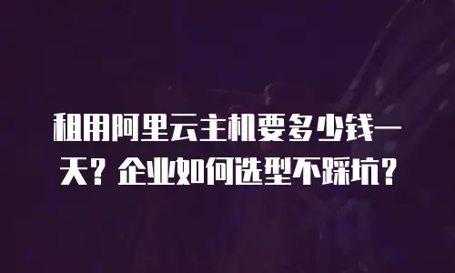 租用阿里云主机要多少钱一天？企业如何选型不踩坑？