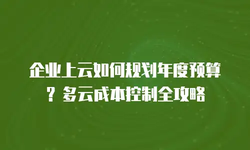 企业上云如何规划年度预算？多云成本控制全攻略