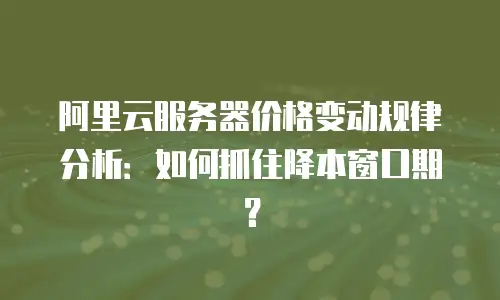 阿里云服务器价格变动规律分析：如何抓住降本窗口期？
