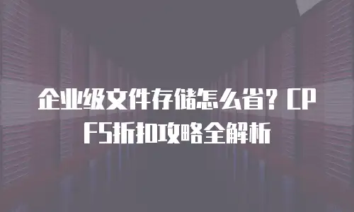 企业级文件存储怎么省？CPFS折扣攻略全解析