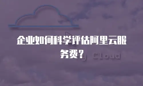 企业如何科学评估阿里云服务费？