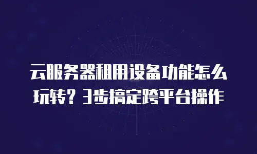 云服务器租用设备功能怎么玩转？3步搞定跨平台操作