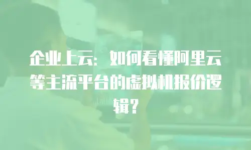 企业上云：如何看懂阿里云等主流平台的虚拟机报价逻辑？