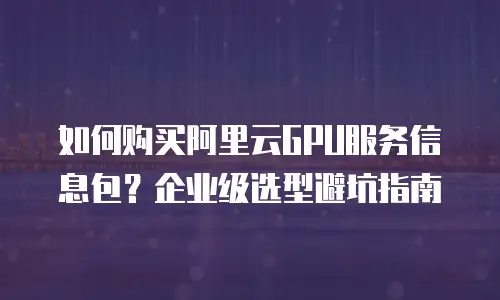 如何购买阿里云GPU服务信息包？企业级选型避坑指南