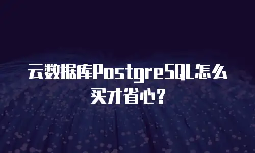 云数据库PostgreSQL怎么买才省心？
