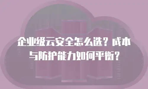 企业级云安全怎么选？成本与防护能力如何平衡？