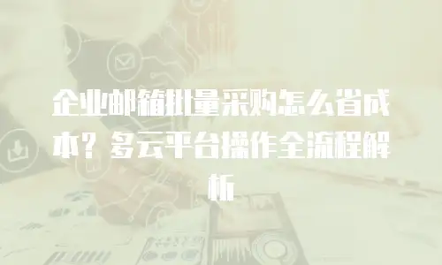 企业邮箱批量采购怎么省成本？多云平台操作全流程解析