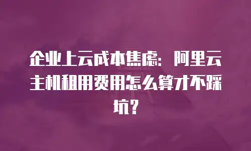 企业上云成本焦虑：阿里云主机租用费用怎么算才不踩坑？
