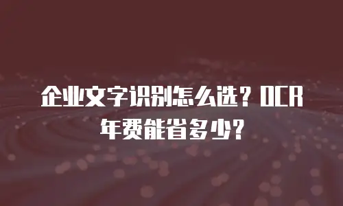 企业文字识别怎么选？OCR年费能省多少？