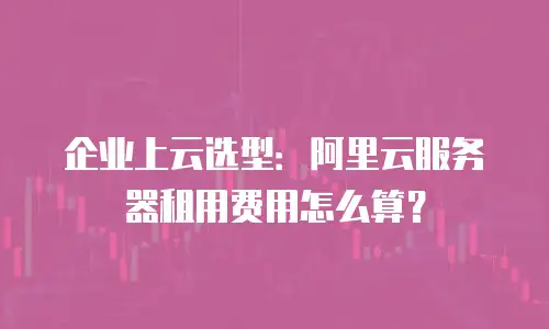 企业上云选型：阿里云服务器租用费用怎么算？