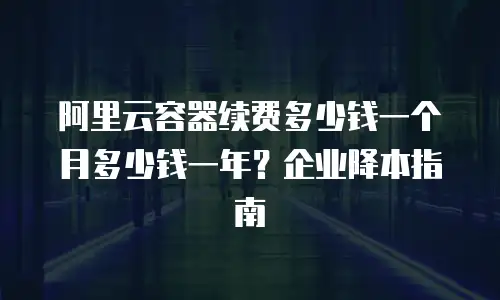 阿里云容器续费多少钱一个月多少钱一年？企业降本指南