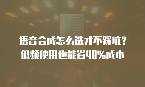 语音合成怎么选才不踩坑？低频使用也能省40%成本