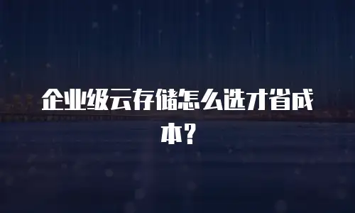企业级云存储怎么选才省成本？