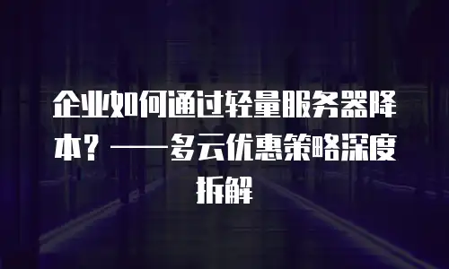 企业如何通过轻量服务器降本？——多云优惠策略深度拆解